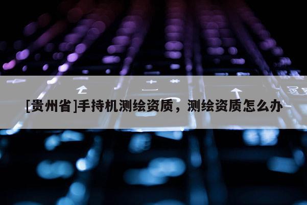 [貴州省]手持機(jī)測(cè)繪資質(zhì)，測(cè)繪資質(zhì)怎么辦