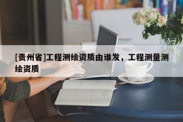 [貴州省]工程測繪資質由誰發(fā)，工程測量測繪資質