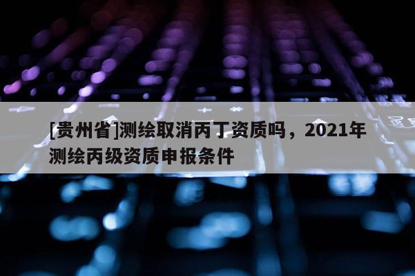 [貴州省]測繪取消丙丁資質嗎，2021年測繪丙級資質申報條件
