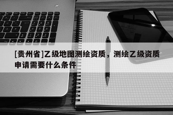 [貴州省]乙級(jí)地圖測(cè)繪資質(zhì)，測(cè)繪乙級(jí)資質(zhì)申請(qǐng)需要什么條件