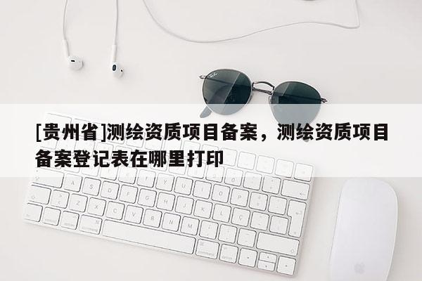 [貴州省]測繪資質項目備案，測繪資質項目備案登記表在哪里打印