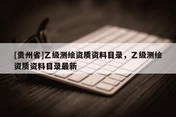[貴州省]乙級測繪資質資料目錄，乙級測繪資質資料目錄最新