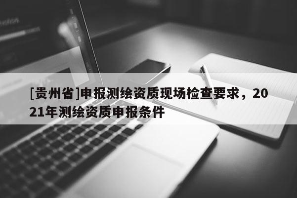 [貴州省]申報測繪資質(zhì)現(xiàn)場檢查要求，2021年測繪資質(zhì)申報條件