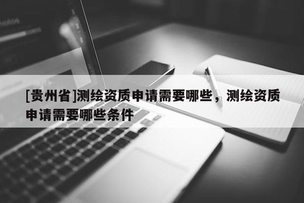 [貴州省]測繪資質申請需要哪些，測繪資質申請需要哪些條件