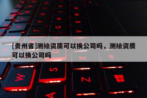 [貴州省]測繪資質可以換公司嗎，測繪資質可以換公司嗎