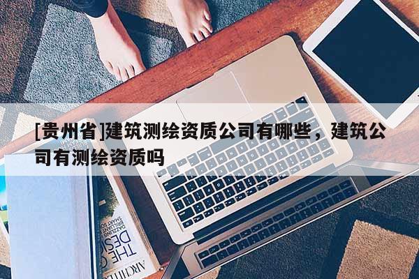 [貴州省]建筑測繪資質公司有哪些，建筑公司有測繪資質嗎