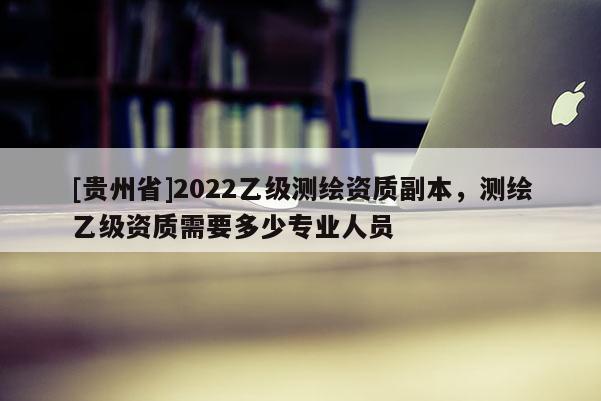 [貴州省]2022乙級測繪資質副本，測繪乙級資質需要多少專業人員