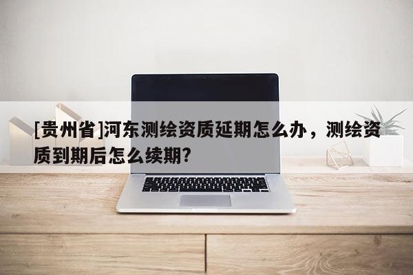 [貴州省]河東測繪資質延期怎么辦，測繪資質到期后怎么續期?