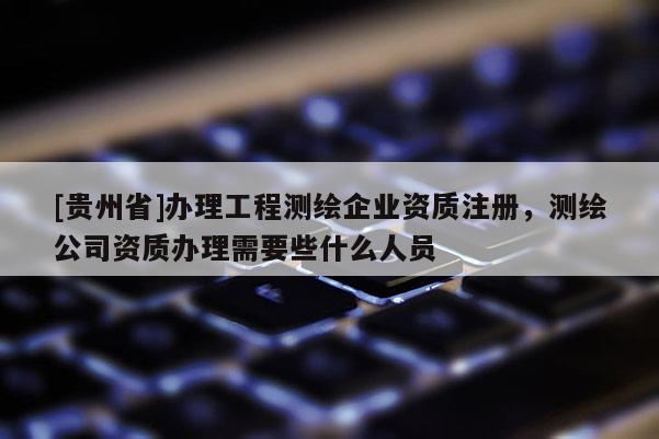 [貴州省]辦理工程測繪企業資質注冊，測繪公司資質辦理需要些什么人員