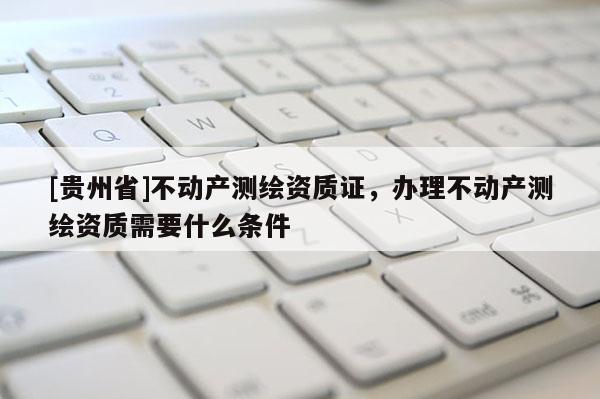 [貴州省]不動產(chǎn)測繪資質(zhì)證，辦理不動產(chǎn)測繪資質(zhì)需要什么條件