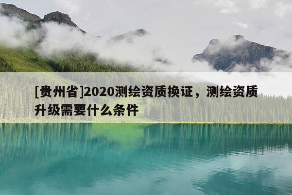 [貴州省]2020測繪資質換證，測繪資質升級需要什么條件