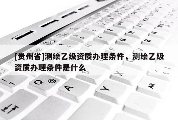 [貴州省]測繪乙級資質辦理條件，測繪乙級資質辦理條件是什么