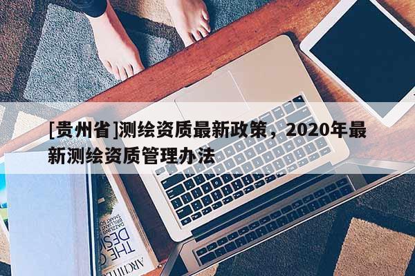 [貴州省]測繪資質最新政策，2020年最新測繪資質管理辦法