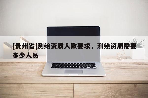 [貴州省]測繪資質人數要求，測繪資質需要多少人員
