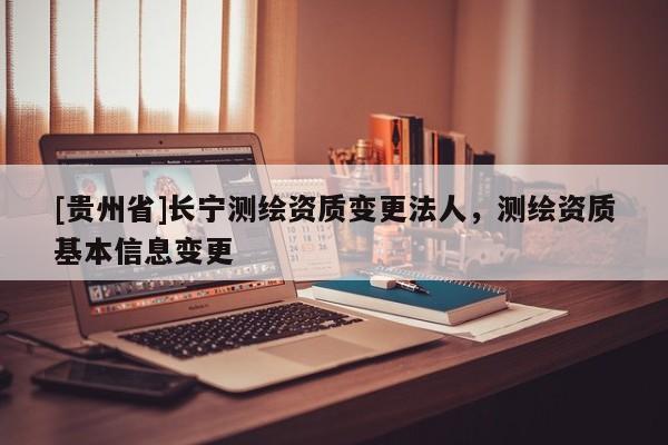 [貴州省]長寧測繪資質變更法人，測繪資質基本信息變更
