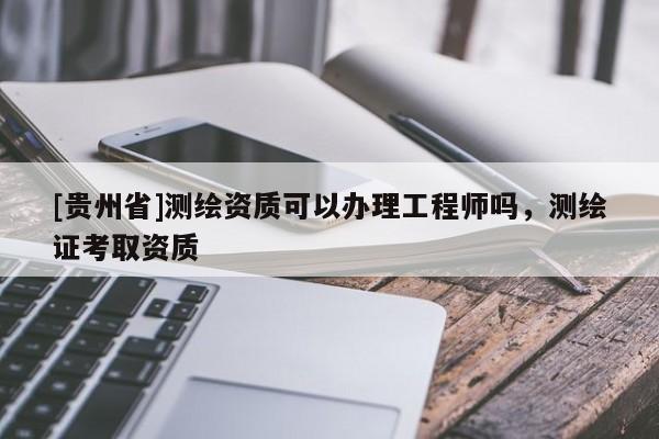 [貴州省]測繪資質可以辦理工程師嗎，測繪證考取資質