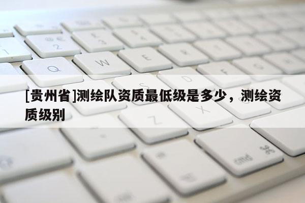 [貴州省]測(cè)繪隊(duì)資質(zhì)最低級(jí)是多少，測(cè)繪資質(zhì)級(jí)別