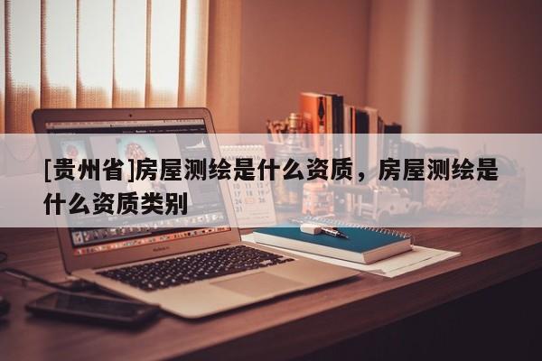 [貴州省]房屋測繪是什么資質，房屋測繪是什么資質類別