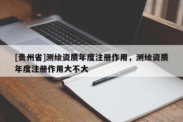 [貴州省]測繪資質年度注冊作用，測繪資質年度注冊作用大不大