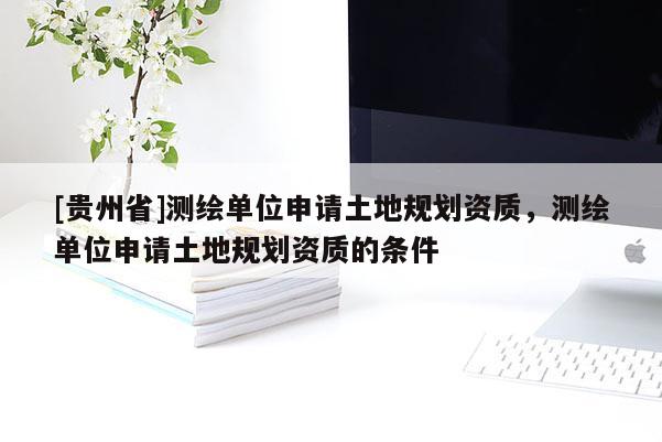 [貴州省]測繪單位申請土地規劃資質，測繪單位申請土地規劃資質的條件