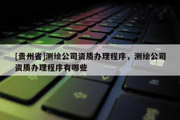 [貴州省]測繪公司資質辦理程序，測繪公司資質辦理程序有哪些