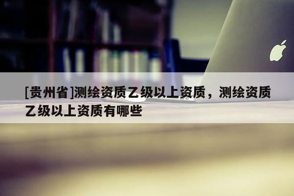 [貴州省]測繪資質乙級以上資質，測繪資質乙級以上資質有哪些