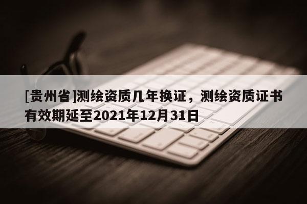 [貴州省]測繪資質幾年換證，測繪資質證書有效期延至2021年12月31日