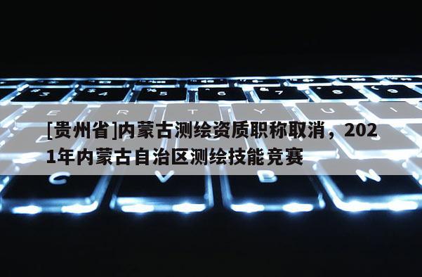 [貴州省]內(nèi)蒙古測繪資質(zhì)職稱取消，2021年內(nèi)蒙古自治區(qū)測繪技能競賽