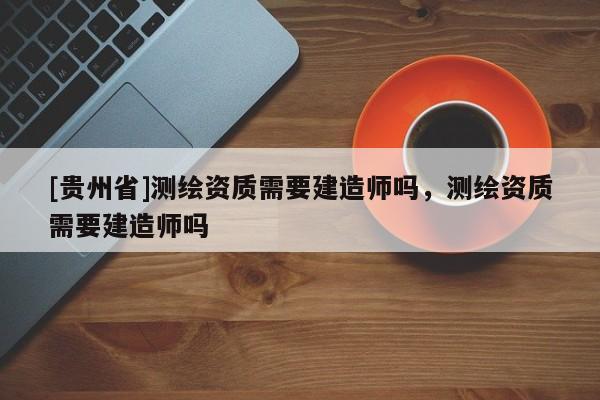 [貴州省]測繪資質需要建造師嗎，測繪資質需要建造師嗎