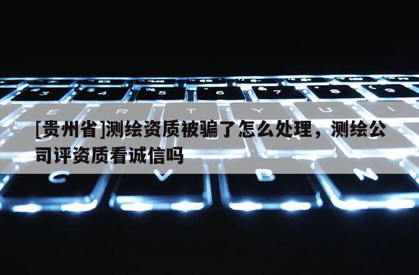 [貴州省]測繪資質被騙了怎么處理，測繪公司評資質看誠信嗎