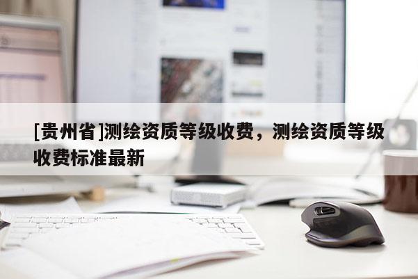 [貴州省]測繪資質(zhì)等級收費，測繪資質(zhì)等級收費標(biāo)準(zhǔn)最新