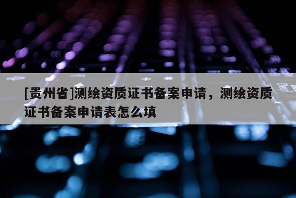 [貴州省]測繪資質證書備案申請，測繪資質證書備案申請表怎么填