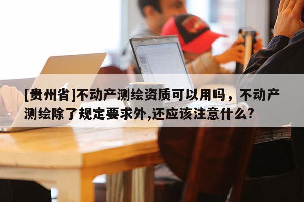 [貴州省]不動產測繪資質可以用嗎，不動產測繪除了規定要求外,還應該注意什么?