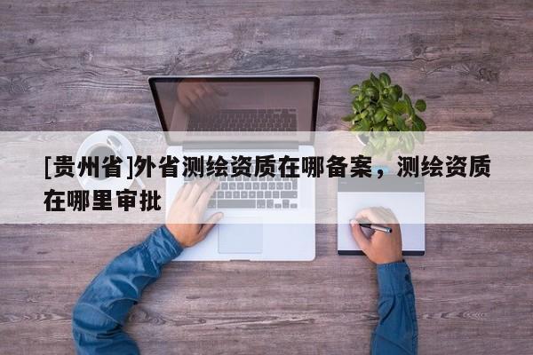 [貴州省]外省測繪資質在哪備案，測繪資質在哪里審批