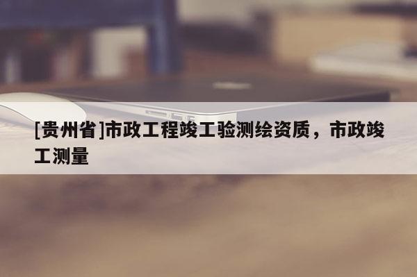 [貴州省]市政工程竣工驗測繪資質(zhì)，市政竣工測量