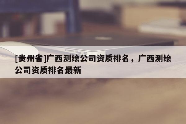[貴州省]廣西測繪公司資質排名，廣西測繪公司資質排名最新