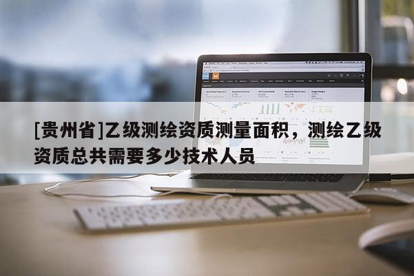[貴州省]乙級(jí)測(cè)繪資質(zhì)測(cè)量面積，測(cè)繪乙級(jí)資質(zhì)總共需要多少技術(shù)人員