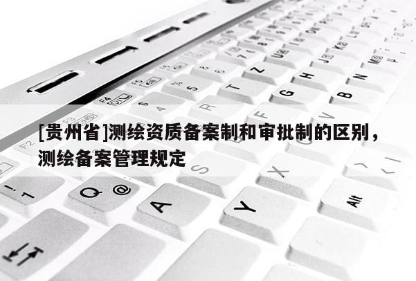 [貴州省]測繪資質備案制和審批制的區別，測繪備案管理規定