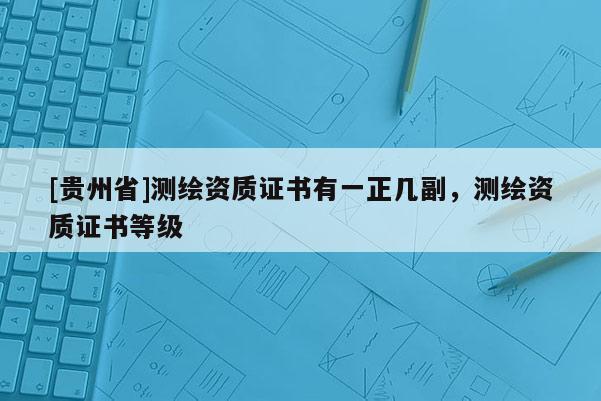 [貴州省]測(cè)繪資質(zhì)證書有一正幾副，測(cè)繪資質(zhì)證書等級(jí)