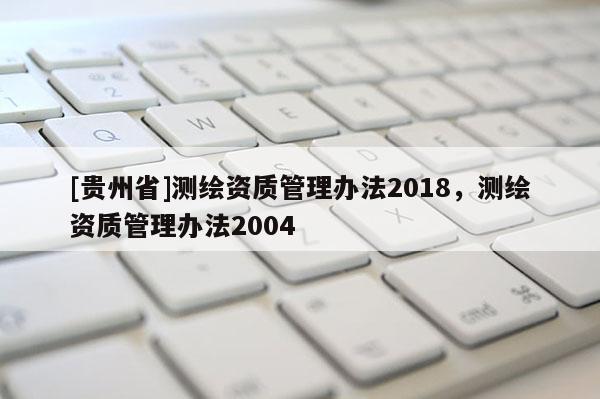 [貴州省]測繪資質(zhì)管理辦法2018，測繪資質(zhì)管理辦法2004