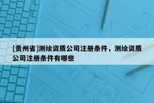 [貴州省]測繪資質公司注冊條件，測繪資質公司注冊條件有哪些