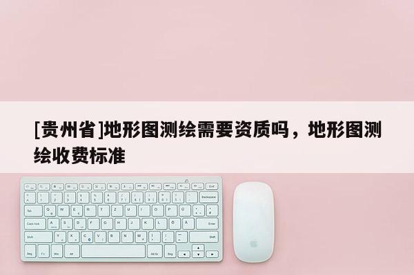 [貴州省]地形圖測繪需要資質嗎，地形圖測繪收費標準
