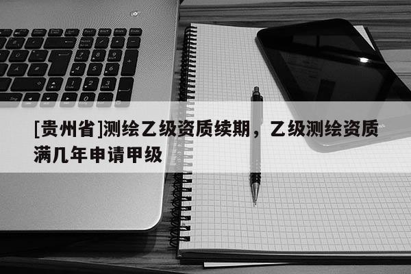 [貴州省]測繪乙級資質續期，乙級測繪資質滿幾年申請甲級