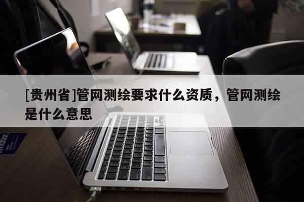 [貴州省]管網測繪要求什么資質，管網測繪是什么意思