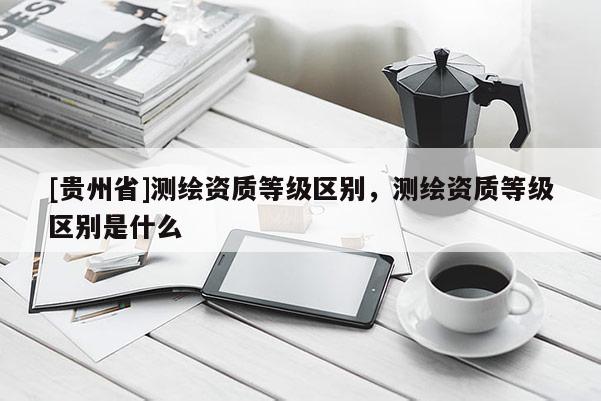 [貴州省]測繪資質等級區別，測繪資質等級區別是什么