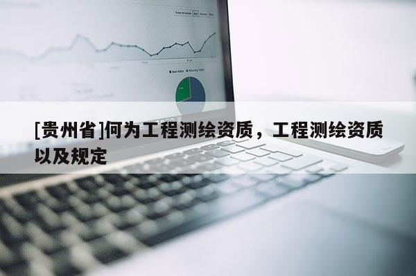 [貴州省]何為工程測(cè)繪資質(zhì)，工程測(cè)繪資質(zhì)以及規(guī)定