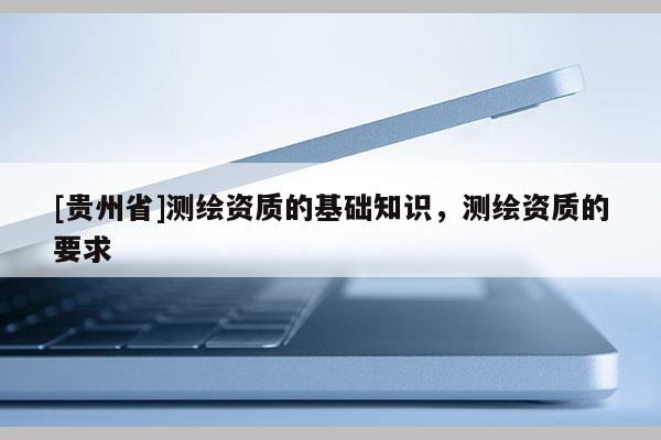 [貴州省]測繪資質(zhì)的基礎(chǔ)知識，測繪資質(zhì)的要求