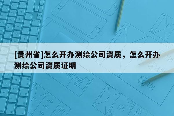 [貴州省]怎么開辦測繪公司資質，怎么開辦測繪公司資質證明