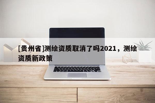 [貴州省]測繪資質取消了嗎2021，測繪資質新政策