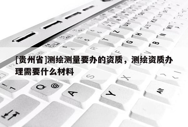 [貴州省]測繪測量要辦的資質，測繪資質辦理需要什么材料